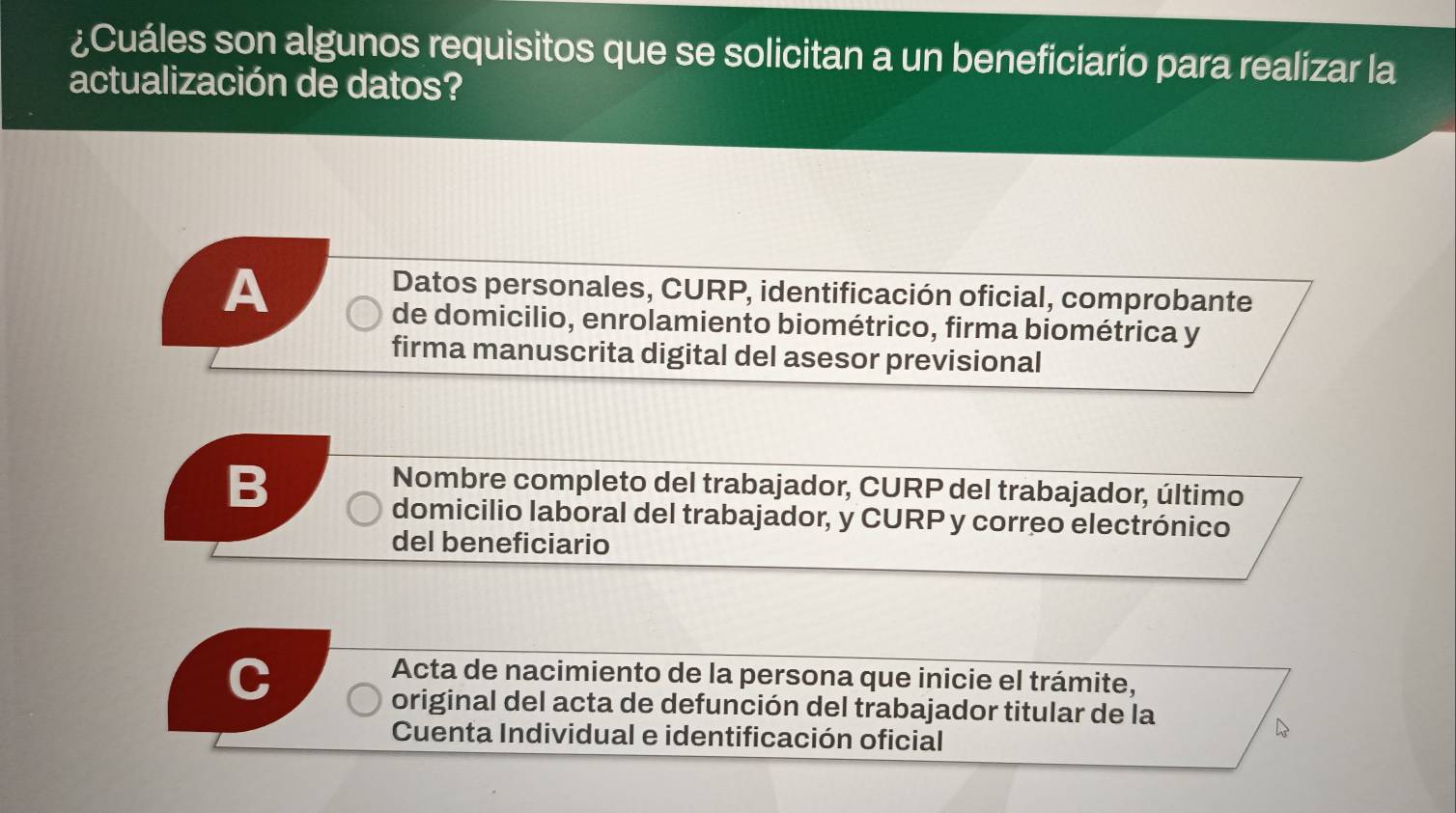 ¿Cuáles son algunos requisitos que se solicitan a un beneficiario para realizar la
actualización de datos?
A
Datos personales, CURP, identificación oficial, comprobante
de domicilio, enrolamiento biométrico, firma biométrica y
firma manuscrita digital del asesor previsional
Nombre completo del trabajador, CURP del trabajador, último
domicilio laboral del trabajador, y CURP y correo electrónico
del beneficiario
C
Acta de nacimiento de la persona que inicie el trámite,
original del acta de defunción del trabajador titular de la
Cuenta Individual e identificación oficial