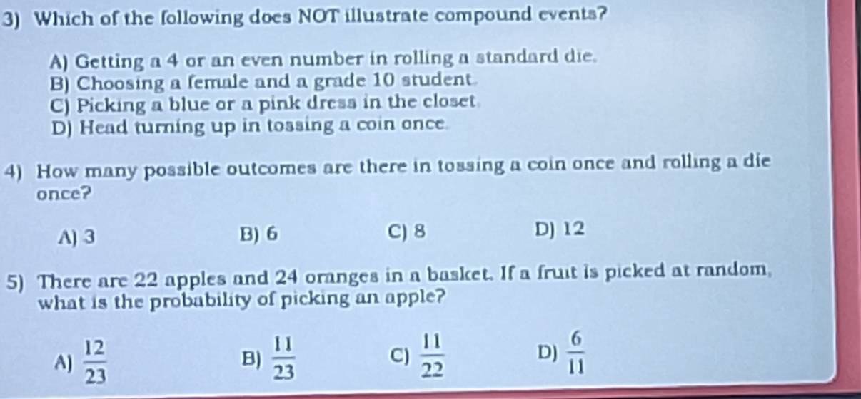 Which of the following does NOT illustrate compound events?
A) Getting a 4 or an even number in rolling a standard die.
B) Choosing a female and a grade 10 student.
C) Picking a blue or a pink dress in the closet
D) Head turning up in tossing a coin once.
4) How many possible outcomes are there in tossing a coin once and rolling a die
once?
A) 3 B) 6 C) 8 D) 12
5) There are 22 apples and 24 oranges in a basket. If a fruit is picked at random,
what is the probability of picking an apple?
A)  12/23   11/23  C)  11/22  D)  6/11 
B)