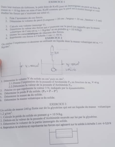 Dans leur maison de tiebisson, le petit frère de Koffi joue en immergeant un pavé en bois de
masec m=10 kg dans un seau d'eau. Koffi comstate que le pavé est à moiié émergé st velc
étudier les forces qui s 'exercent sur celui-cl.
1. Fais l'inventaire de ces forces.
2. Détermine le volume du pavé (Longueur -20cm; largtuz =10cm; hassteuz -5cm)
3. Calcule son volume immergé Vi.
Ddszemine la vateur des forces qui s 'exercent sur le pavé (on rappelle que la nssss g=10N/Kg)
volamique de l'ea est a_2=1 K= 11 es on prendra
5  Donne les caractéristiques de chaeune des forces
6. Représente ces forces à l'échelie Icmrightarrow 50N
EXERCICE 2
On réalise l'expérience ci-dessous en utilisant un liquide dont la masse volumique est a_L=1
Kgidm¹
1. Détermine le volume V du solide en cm^3 C1 dm^3.
2.1.Donne l'expression de la poussée d^2 Archimède P_A en fonction de ar, V et g.
2.2.Détermine la valeur de la poussée d^ * Archimède P_A
3. Précise ce que représente la valeur 3 N, indiquée par le dynamomètre.
4. Détermine le poids P du solide. (P_A=P-P')
5. Détermine la masse m du solide.
6. Détermine la masse volumique a du solide.
EXERCICE 3
Un solide de masse 240 g flotte sur de la glycérine qui est un liquide de masse volumique
1.2g/cm^3.
1. Calcule le poids du solide en prenant g=10N/kg
2. Déduis-en la valeur de la poussée d'Archimède exercée sur lui par la glycérine.
3. Détermine le volume de la partie immergée du solide.
4. Reproduis le schéma et représente les forces qui agissent sur le solide à échelle 1cmto 0.8N