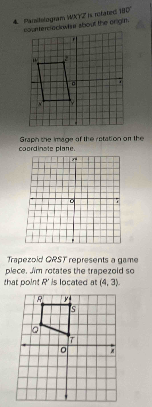 Parallelogram WXYZ is rotated 180°
counterclockwise about the origin. 
Graph the image of the rotation on the 
coordinate plane.
y
x
Trapezoid QRST represents a game 
piece. Jim rotates the trapezoid so 
that point R ' is located at (4,3).