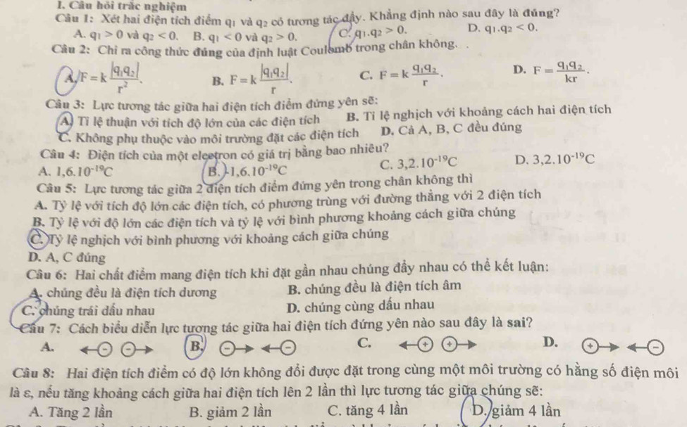 Câu hỏi trắc nghiệm
Câu 1: Xét hai điện tích điểm 9 q_2 có tương tác dhat iy v. Khẳng định nào sau đây là đúng?
qi và
A. q_1>0 và q_2<0. B. q_1<0</tex> và q_2>0. C. q_1.q_2>0. D. q_1.q_2<0.
Câu 2: Chi ra công thức đúng của định luật Coulomb trong chân không.
A /F=kfrac |q_1q_2|r^2. B. F=kfrac |q_1q_2|r. C. F=kfrac q_1q_2r. D. F=frac q_1q_2kr.
Câu 3: Lực tương tác giữa hai điện tích điểm đứng yên sẽ:
A) Tỉ lệ thuận với tích độ lớn của các điện tích B. Tỉ lệ nghịch với khoảng cách hai điện tích
C. Không phụ thuộc vào môi trường đặt các điện tích D. Cả A, B, C đều đúng
Câu 4: Điện tích của một eleetron có giá trị bằng bao nhiêu?
A. 1,6.10^(-19)C B. 1,6.10^(-19)C
C. 3,2.10^(-19)C D. 3,2.10^(-19)C
Câu 5: Lực tương tác giữa 2 điện tích điểm đứng yên trong chân không thì
A. Tỷ lệ với tích độ lớn các điện tích, có phương trùng với đường thẳng với 2 điện tích
B. Tỷ lệ với độ lớn các điện tích và tỷ lệ với bình phương khoảng cách giữa chúng
C Tỷ lệ nghịch với bình phương với khoảng cách giữa chúng
D. A, C đúng
Câu 6: Hai chất điểm mang điện tích khi đặt gần nhau chúng đầy nhau có thể kết luận:
A. chúng đều là điện tích dương B. chúng đều là điện tích âm
C. chúng trái dấu nhau D. chúng cùng dấu nhau
Cầu 7: Cách biểu diễn lực tượng tác giữa hai điện tích đứng yên nào sau đây là sai?
A.
B.
C. +
D.
Câu 8: Hai điện tích điểm có độ lớn không đổi được đặt trong cùng một môi trường có hằng số điện môi
là s, nếu tăng khoảng cách giữa hai điện tích lên 2 lần thì lực tương tác giữa chúng sẽ:
A. Tăng 2 lần B. giảm 2 lần C. tăng 4 lần D. giảm 4 lần