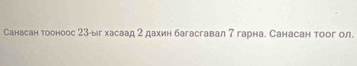 Санасан тооноос 23 -ыг хасаад 2 дахин багасгавал 7 гарна. Санасан тоог ол.