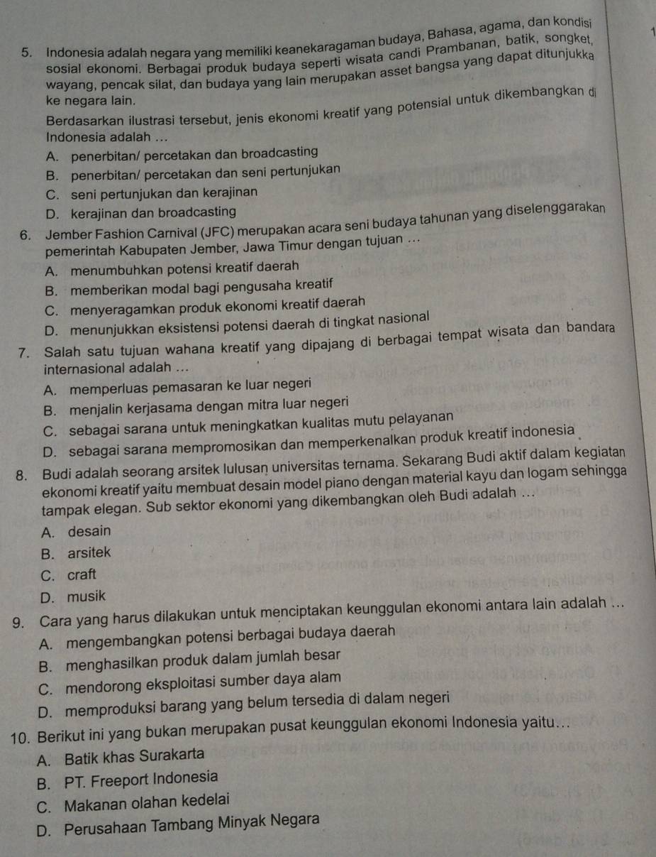 Indonesia adalah negara yang memiliki keanekaragaman budaya, Bahasa, agama, dan kondisi 1
sosial ekonomi. Berbagai produk budaya seperti wisata candi Prambanan, batik, songket,
wayang, pencak silat, dan budaya yang lain merupakan asset bangsa yang dapat ditunjukka
ke negara lain.
Berdasarkan ilustrasi tersebut, jenis ekonomi kreatif yang potensial untuk dikembangkan dj
Indonesia adalah ...
A. penerbitan/ percetakan dan broadcasting
B. penerbitan/ percetakan dan seni pertunjukan
C. seni pertunjukan dan kerajinan
D. kerajinan dan broadcasting
6. Jember Fashion Carnival (JFC) merupakan acara seni budaya tahunan yang diselenggarakan
pemerintah Kabupaten Jember, Jawa Timur dengan tujuan …
A. menumbuhkan potensi kreatif daerah
B. memberikan modal bagi pengusaha kreatif
C. menyeragamkan produk ekonomi kreatif daerah
D. menunjukkan eksistensi potensi daerah di tingkat nasional
7. Salah satu tujuan wahana kreatif yang dipajang di berbagai tempat wisata dan bandara
internasional adalah ...
A. memperluas pemasaran ke luar negeri
B. menjalin kerjasama dengan mitra luar negeri
C. sebagai sarana untuk meningkatkan kualitas mutu pelayanan
D. sebagai sarana mempromosikan dan memperkenalkan produk kreatif indonesia
8. Budi adalah seorang arsitek lulusan universitas ternama. Sekarang Budi aktif dalam kegiatan
ekonomi kreatif yaitu membuat desain model piano dengan material kayu dan logam sehingga
tampak elegan. Sub sektor ekonomi yang dikembangkan oleh Budi adalah ...
A. desain
B. arsitek
C. craft
D. musik
9. Cara yang harus dilakukan untuk menciptakan keunggulan ekonomi antara lain adalah ...
A. mengembangkan potensi berbagai budaya daerah
B. menghasilkan produk dalam jumlah besar
C. mendorong eksploitasi sumber daya alam
D. memproduksi barang yang belum tersedia di dalam negeri
10. Berikut ini yang bukan merupakan pusat keunggulan ekonomi Indonesia yaitu…..
A. Batik khas Surakarta
B. PT. Freeport Indonesia
C. Makanan olahan kedelai
D. Perusahaan Tambang Minyak Negara