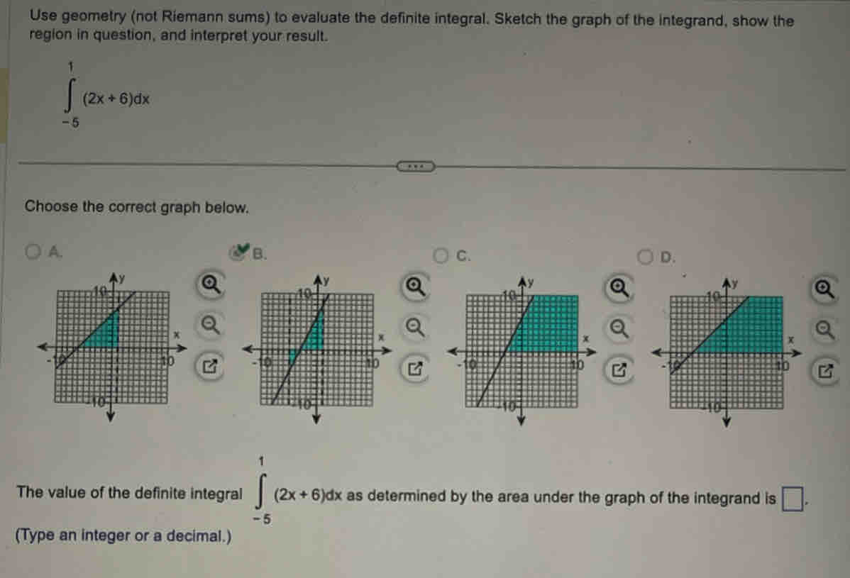 Use geometry (not Riemann sums) to evaluate the definite integral. Sketch the graph of the integrand, show the 
region in question, and interpret your result.
∈tlimits _(-5)^1(2x+6)dx
Choose the correct graph below. 
A. 
B. 
C. 
D. 

The value of the definite integral ∈tlimits _(-5)^1(2x+6)dx as determined by the area under the graph of the integrand is □ . 
(Type an integer or a decimal.)