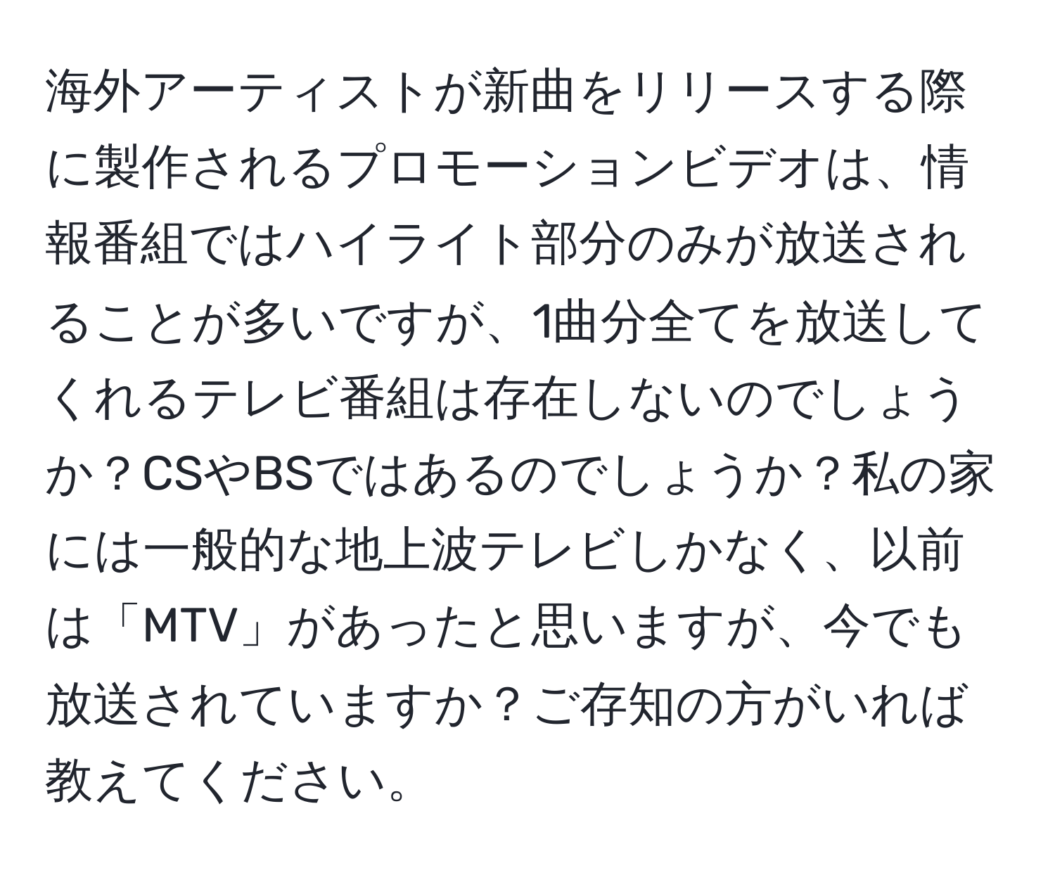 海外アーティストが新曲をリリースする際に製作されるプロモーションビデオは、情報番組ではハイライト部分のみが放送されることが多いですが、1曲分全てを放送してくれるテレビ番組は存在しないのでしょうか？CSやBSではあるのでしょうか？私の家には一般的な地上波テレビしかなく、以前は「MTV」があったと思いますが、今でも放送されていますか？ご存知の方がいれば教えてください。