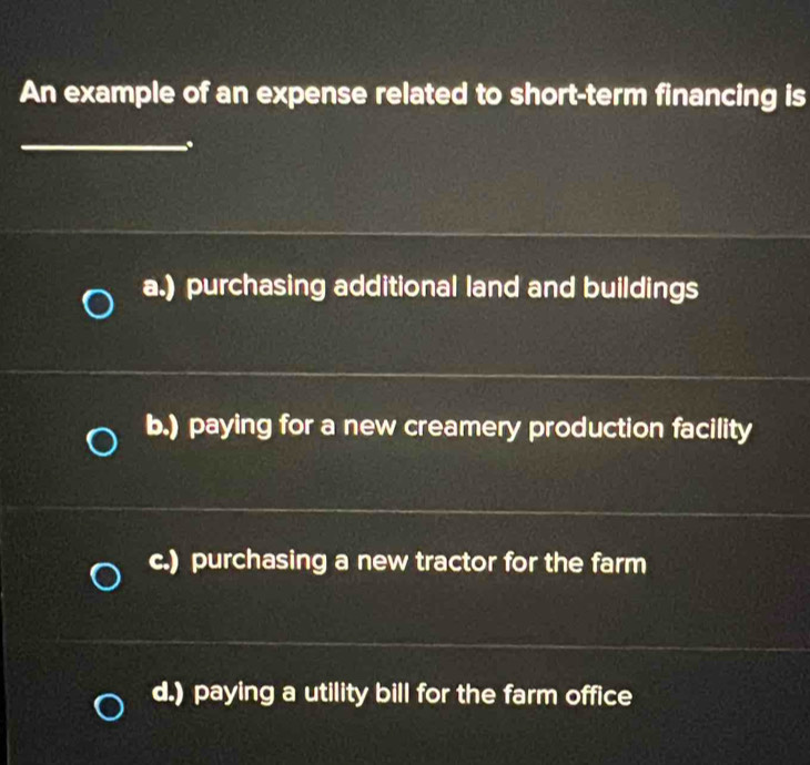 An example of an expense related to short-term financing is 
_. 
__ 
_ 
a.) purchasing additional land and buildings 
_ 
_ 
b.) paying for a new creamery production facility 
_ 
c.) purchasing a new tractor for the farm 
_ 
_ 
d.) paying a utility bill for the farm office