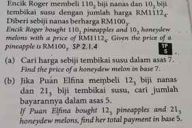 Encik Roger iembeli 110_2 bij i nanàs dan 10_2 biji 
tembikai susu dengan jumlah harga RM111 2_4'
Diberi sebiji nanas þerharga RM 100_3. 
Encik Roger bought 110_2 pineapples and 10_2 honeydew 
melons with a price of RM1112_4 Given the price of a 
pineapple is RM 100_3 SP 2, 1, 4
(a) Cari harga sebiji tembikai susu dalam asas 7. 
Find the price of a honeydew melon in base 7. 
(b) Jika Puán Elfina membeli 12_3 biji nanas 
dan 21_3 biji tembikai susu, cari jumlah 
bayarannya dalam asas 5. 
If Puan Elfina bought 12_3 pineapples and 21_3
honeydew melons, find her total payment in base 5.