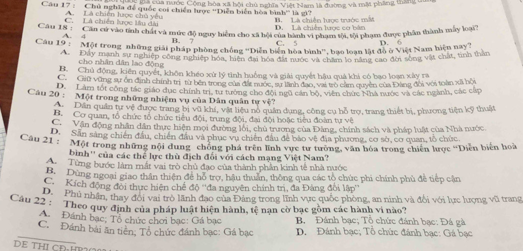 Th Đc gia của nước Cộng hòa xã hội chủ nghĩa Việt Nam là đường và mặt phầng thắng đa
Cầu 17 : Chủ nghĩa đế quốc coi chiến lược “Diễn biến hòa bình” là gì?
A. Là chiến lược chủ yếu
C. Là chiến lược lâu dài
B. Là chiến lược trước mắt
D. Là chiến lược cơ bản
Câu 18 : Căn cứ vào tính chất và mức độ nguy hiểm cho xã hội của hành vi phạm tội, tội phạm được phân thành mấy loại?
A. 4 B. 7 C. 5
D. 6
Câu 19 : Một trong những giải pháp phòng chống “Diễn biến hòa bình”, bạo loạn lật đồ ở Việt Nam hiện nay?
A. Đẩy mạnh sự nghiệp công nghiệp hóa, hiện đại hóa đất nước và chăm lo năng cao đời sống vật chất, tinh thần
cho nhân dân lao động
B. Chủ động, kiên quyết, khôn khéo xử lý tình huống và giải quyết hậu quả khi có bạo loạn xảy ra
C. Giữ vũng sự ổn định chính trị từ bên trong của đất nước, sự lãnh đạo, vai trò cảm quyền của Đảng đối với toàn xã hội
D. Làm tốt công tác giáo dục chính trị, tư tưởng cho đội ngũ cán bộ, viên chức Nhà nước và các ngành, các cấp
Câu 20 : Một trong những nhiệm vụ của Dân quân tự vệ?
A. Dân quân tự vệ được trang bị vũ khí, vật liệu nổ quân dụng, công cụ hỗ trợ, trang thiết bị, phương tiên kỹ thuật
B. Cơ quan, tổ chức tổ chức tiểu đội, trung đội, đại đội hoặc tiểu đoàn tự vệ
C. Vận động nhân dân thực hiện mọi đường lối, chủ trương của Đảng, chính sách và pháp luật của Nhà nước.
D. Săn sảng chiến đầu, chiến đầu và phục vụ chiến đầu đề bảo vệ địa phương, cơ sở, cơ quan, tổ chức.
Câu 21 : Một trong những nội dung chống phá trên lĩnh vực tư tưởng, văn hóa trong chiến lược 'Diễn biến hoà
bình'' của các thể lực thù địch đối với cách mạng Việt Nam?
A  Từng bước làm mất vai trò chủ đạo của thành phần kinh tế nhà nước
B. Dùng ngoại giao thân thiện để hỗ trợ, hậu thuân, thông qua các tổ chức phi chính phủ đề tiếp cận
C. Kích động đỏi thực hiện chế độ ''đa nguyên chính trị, đa Đảng đối lập''
D. Phủ nhận, thay đổi vai trò lãnh đạo của Đảng trong lĩnh vực quốc phòng, an ninh và đối với lực lượng vũ trang
Câu 22 : Theo quy định của pháp luật hiện hành, tệ nạn cờ bạc gồm các hành vi nào?
A. Đánh bạc; Tổ chức chơi bạc: Gá bạc  B. Đánh bạc; Tổ chức đánh bạc: Đá gà
_
C. Đánh bài ăn tiền; Tổ chức đánh bạc: Gá bạc D. Đánh bạc; Tổ chức đánh bạc: Gá bạc
DE THI CĐ-HP2(