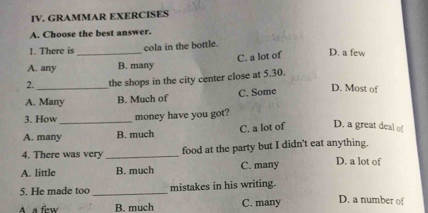 GRAMMAR EXERCISES
A. Choose the best answer.
1. There is cola in the bottle.
A. any _B. many C. a lot of D. a few
2._
the shops in the city center close at 5.30.
A. Many B. Much of C. Some
D. Most of
3. How_
money have you got?
A. many B. much C. a lot of D. a great deal of
4. There was very _food at the party but I didn't eat anything.
A. little B. much C. many
D. a lot of
5. He made too _mistakes in his writing.
D. a number of
A a few B. much
C. many