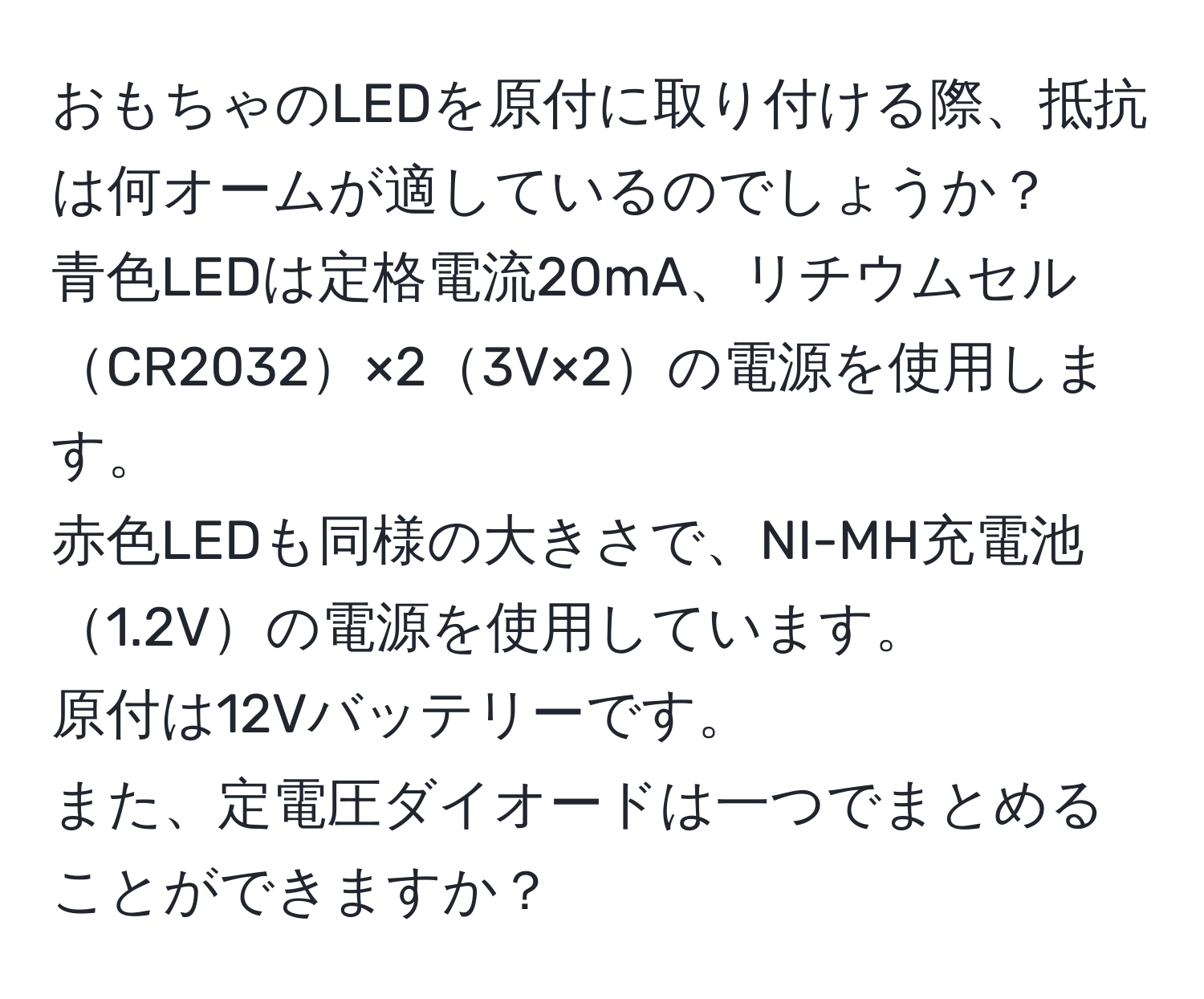 おもちゃのLEDを原付に取り付ける際、抵抗は何オームが適しているのでしょうか？ 
青色LEDは定格電流20mA、リチウムセルCR2032×23V×2の電源を使用します。 
赤色LEDも同様の大きさで、NI-MH充電池1.2Vの電源を使用しています。 
原付は12Vバッテリーです。 
また、定電圧ダイオードは一つでまとめることができますか？