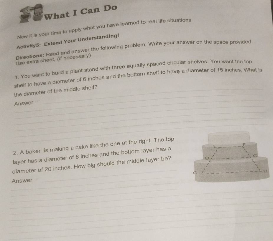 What I Can Do 
Now it is your time to apply what you have learned to real life situations 
Activity5: Extend Your Understanding! 
Directions: Read and answer the following problem. Write your answer on the space provided. 
Use extra sheet, (if necessary) 
1. You want to build a plant stand with three equally spaced circular shelves. You want the top 
shelf to have a diameter of 6 inches and the bottom shelf to have a diameter of 15 inches. What is 
_ 
the diameter of the middle shelf? 
_ 
_ 
Answer 
_ 
_ 
_ 
2. A baker is making a cake like the one at the right. The top 
layer has a diameter of 8 inches and the bottom layer has a 
E 
diameter of 20 inches. How big should the middle layer be? 
D 
G 
_ 
C 
H 
_ 
_Answer 
_ 
_ 
_ 
_ 
_ 
_ 
_