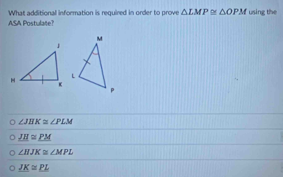 What additional information is required in order to prove △ LMP≌ △ OPM using the
ASA Postulate?
∠ JHK≌ ∠ PLM
_ JH≌ _ PM
∠ HJK≌ ∠ MPL
_ JK≌ _ PL