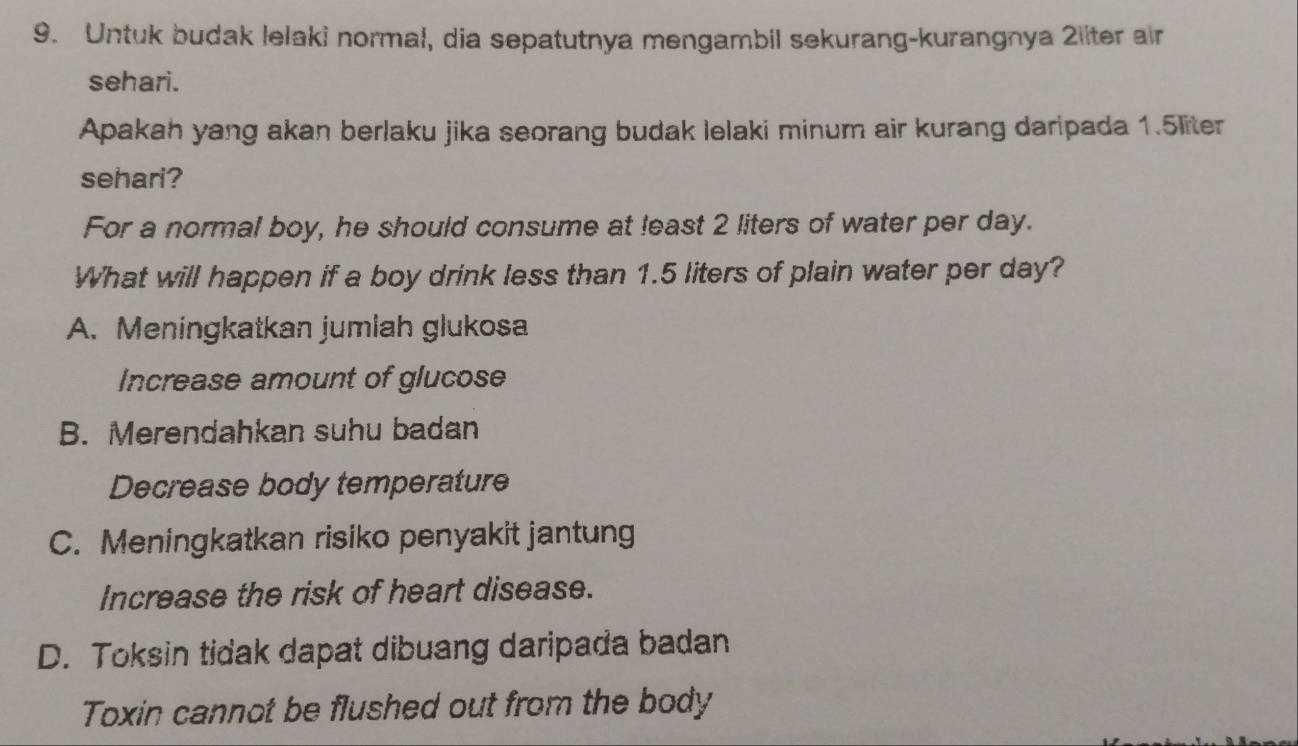 Untuk budak lelaki normal, dia sepatutnya mengambil sekurang-kurangnya 2liter air
sehari.
Apakah yang akan berlaku jika seorang budak lelaki minum air kurang daripada 1.5liter
sehari?
For a normal boy, he should consume at least 2 liters of water per day.
What will happen if a boy drink less than 1.5 liters of plain water per day?
A. Meningkatkan jumlah glukosa
Increase amount of glucose
B. Merendahkan suhu badan
Decrease body temperature
C. Meningkatkan risiko penyakit jantung
Increase the risk of heart disease.
D. Toksin tidak dapat dibuang daripada badan
Toxin cannot be flushed out from the body