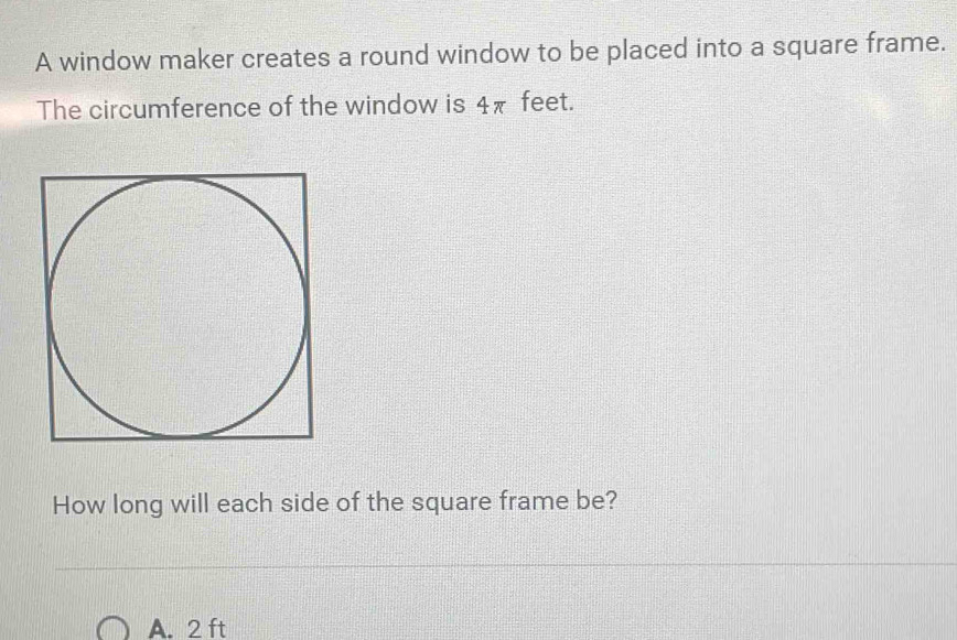 A window maker creates a round window to be placed into a square frame.
The circumference of the window is 4π feet.
How long will each side of the square frame be?
A. 2 ft