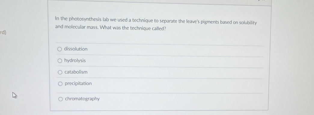 In the photosynthesis lab we used a technique to separate the leave's pigments based on solubility
and molecular mass. What was the technique called?
rd)
dissolution
hydrolysis
catabolism
precipitation
chromatography