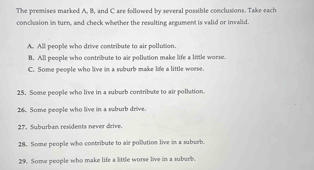 The premises marked A, B, and C are followed by several possible conclusions. Take each 
conclusion in turn, and check whether the resulting argument is valid or invalid. 
A. All people who drive contribute to air pollution. 
B. All people who contribute to air pollution make life a little worse. 
C. Some people who live in a suburb make life a little worse. 
25. Some people who live in a suburb contribute to air pollution. 
26. Some people who live in a suburb drive. 
27. Suburban residents never drive. 
28. Some people who contribute to air pollution live in a suburb. 
29. Some people who make life a little worse live in a suburb.