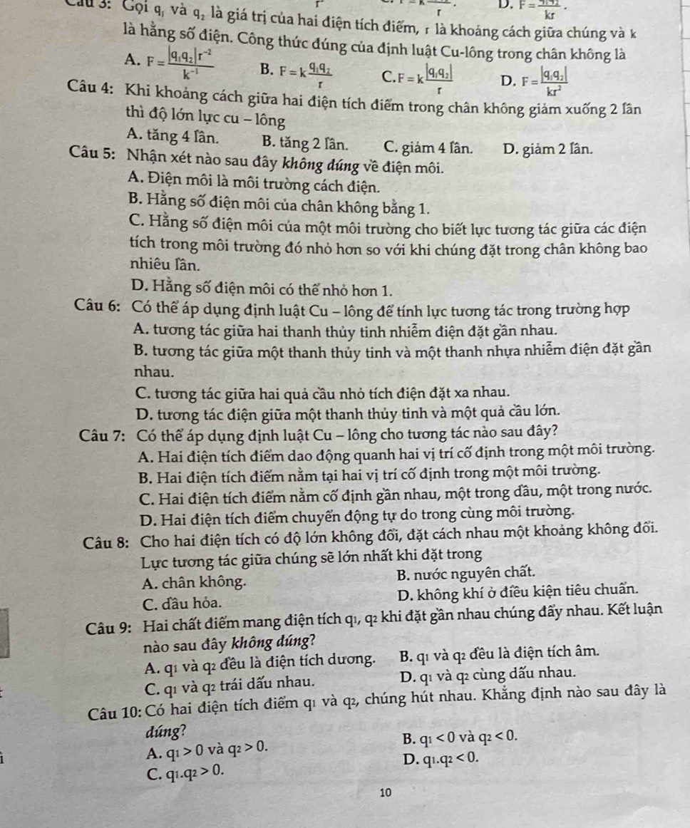 r D. F=frac kr·
Câu 3: Gọi qí và q_2 là giá trị của hai điện tích điểm, 1 là khoảng cách giữa chúng và k
là hằng số điện. Công thức đúng của định luật Cu-lông trong chân không là
A. F=frac |q_1q_2|r^(-2)k^(-1) B. F=kfrac q_1q_2r C. F=kfrac |q_1q_2|r D. F=frac |q_1q_2|kr^2
Câu 4: Khi khoảng cách giữa hai điện tích điểm trong chân không giảm xuống 2 lân
thì độ lớn lực cu - lông
A. tăng 4 lần. B. tăng 2 lần. C. giảm 4 lân. D. giảm 2 lân.
Câu 5: Nhận xét nào sau đây không đúng về điện môi.
A. Điện môi là môi trường cách điện.
B. Hằng số điện môi của chân không bằng 1.
C. Hằng số điện môi của một môi trường cho biết lực tương tác giữa các điện
tích trong môi trường đó nhỏ hơn so với khi chúng đặt trong chân không bao
nhiêu lần.
D. Hằng số điện môi có thể nhỏ hơn 1.
Câu 6: Có thể áp dụng định luật Cu - lông để tính lực tương tác trong trường hợp
A. tương tác giữa hai thanh thủy tinh nhiễm điện đặt gần nhau.
B. tương tác giữa một thanh thủy tinh và một thanh nhựa nhiễm điện đặt gần
nhau.
C. tương tác giữa hai quả cầu nhỏ tích điện đặt xa nhau.
D. tương tác điện giữa một thanh thủy tinh và một quả cầu lớn.
Câu 7: Có thể áp dụng định luật Cu - lông cho tương tác nào sau đây?
A. Hai điện tích điểm dao động quanh hai vị trí cố định trong một môi trường.
B. Hai điện tích điểm nằm tại hai vị trí cố định trong một môi trường.
C. Hai điện tích điểm nằm cố định gần nhau, một trong dầu, một trong nước.
D. Hai điện tích điểm chuyển động tự do trong cùng môi trường.
Câu 8: Cho hai điện tích có độ lớn không đổi, đặt cách nhau một khoảng không đối.
Lực tương tác giữa chúng sẽ lớn nhất khi đặt trong
A. chân không. B. nước nguyên chất.
C. đầu hỏa. D. không khí ở điều kiện tiêu chuẩn.
Câu 9: Hai chất điểm mang điện tích qı, q2 khi đặt gần nhau chúng đấy nhau. Kết luận
nào sau đây không đúng?
A. q1 và q đều là điện tích dương. B. q1 và q đều là điện tích âm.
C. q1 và q trái dấu nhau. D. q1 và q cùng dấu nhau.
Câu 10: Có hai điện tích điểm q1 và q2, chúng hút nhau. Khẳng định nào sau đây là
dúng?
B.
A. q_1>0 và q_2>0. q_1<0</tex> và q_2<0.
D. q1.q_2<0.
C. q1.q_2>0.
10