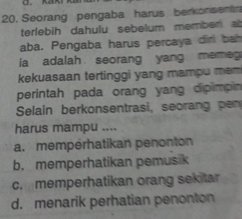 Seorang pengaba harus berkonsemt
terlebih dahulu sebelum memben at
aba. Pengaba harus percaya dirl bah
ia adalah seorang yang mere 
kekuasaan tertinggi yang mampu mem
perintah pada orang yang dipimpin
Selain berkonsentrasi, seorang pen
harus mampu ....
a. mempérhatikan penonton
b. memperhatikan pemusik
c. memperhatikan orang sekitar
d. menarik perhatian penonton