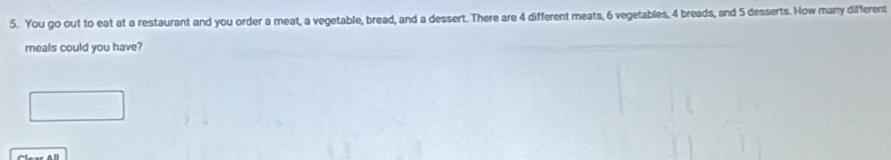 You go out to eat at a restaurant and you order a meat, a vegetable, bread, and a dessert. There are 4 different meats, 6 vegetables, 4 breads, and 5 desserts. How many different 
meals could you have?