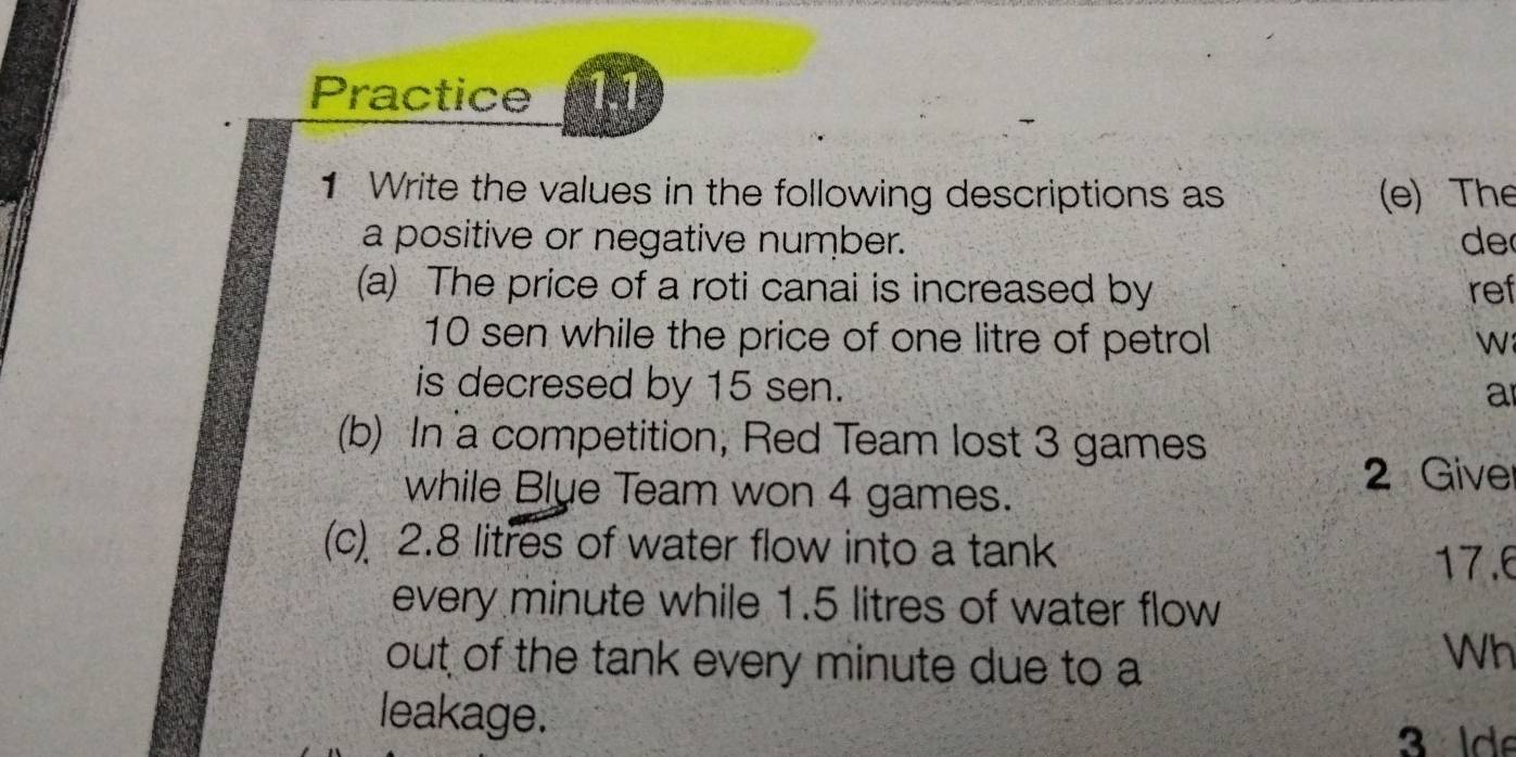 Practice 1.1 
1 Write the values in the following descriptions as (e) The 
a positive or negative number. de 
(a) The price of a roti canai is increased by ref
10 sen while the price of one litre of petrol 

is decresed by 15 sen. a 
(b) In a competition, Red Team lost 3 games 
while Blue Team won 4 games. 
2 Give 
(c) 2.8 litres of water flow into a tank
17.6
every minute while 1.5 litres of water flow 
out of the tank every minute due to a 
Wh 
leakage. 
3 de