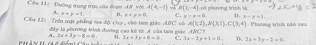 2x+y-2-0 x+y-3=0
Câu 11: Đường trung trực của đoạn AB với A(4;-1) và B(1;-4) có phương trình là:
A. x+y=1. B. x+y=0. C. y-x=0. D. x-y=1. 
Câu 12: Trên mặt phẳng tọa độ Oxy , cho tam giác ABC có A(1;2), B(3;1), C(5;4). Phương trình nào sau
đây là phương trình đường cao kẻ từ A của tam giác ABC?
A. 2x+3y-8=0. B. 2x+3y+8=0. C. 3x-2y+1=0. D. 2x+3y-2=0. 
PHẢN II (4 0 điểm) Câu tắa