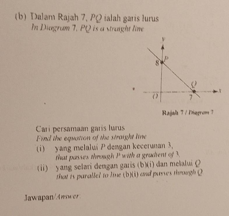 Dalam Rajah 7, PQ ialah garís lurus 
In Diagram 7, PQ is a straight line 
Rajah 7 / Diagram 7 
Carri persamaan garis lurus 
Find the equation of the straight line 
(i) yang melalui P dengan kecerunan 3, 
that passes through P with a gradient of 3. 
(ii) yang selari dengan garis (b)(i) dan melalui 
that is parallel to line (b)(1) and passes through ( 
Jawapan/4nswer