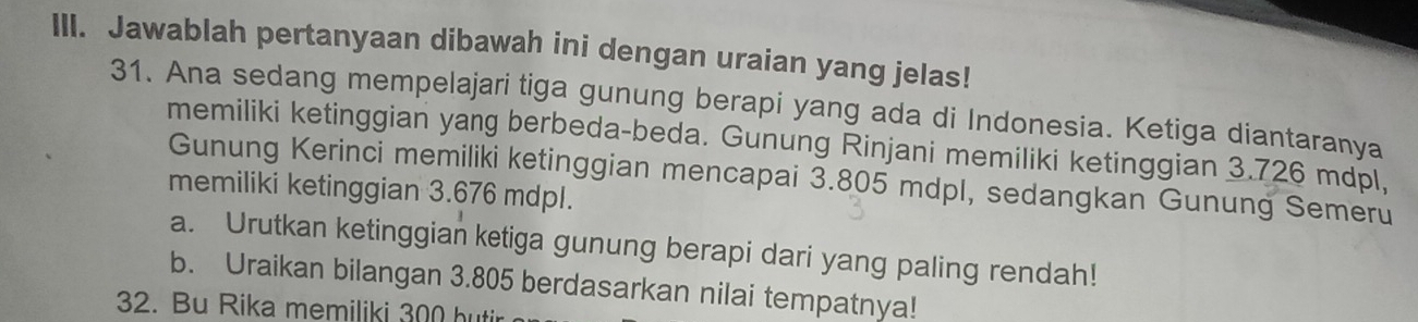 Jawablah pertanyaan dibawah ini dengan uraian yang jelas! 
31. Ana sedang mempelajari tiga gunung berapi yang ada di Indonesia. Ketiga diantaranya 
memiliki ketinggian yang berbeda-beda. Gunung Rinjani memiliki ketinggian 3.726 mdpl, 
Gunung Kerinci memiliki ketinggian mencapai 3.805 mdpl, sedangkan Gunung Semeru 
memiliki ketinggian 3.676 mdpl. 
a. Urutkan ketinggian ketiga gunung berapi dari yang paling rendah! 
b. Uraikan bilangan 3.805 berdasarkan nilai tempatnya! 
32. Bu Rika memiliki 300 butir