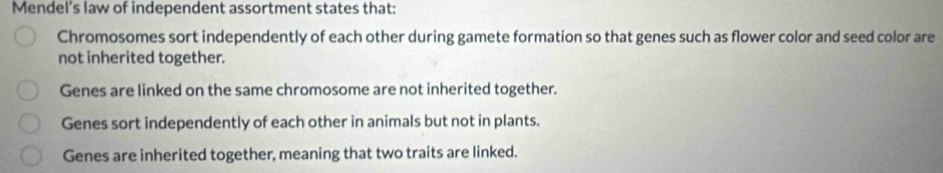 Mendel’s law of independent assortment states that:
Chromosomes sort independently of each other during gamete formation so that genes such as flower color and seed color are
not inherited together.
Genes are linked on the same chromosome are not inherited together.
Genes sort independently of each other in animals but not in plants.
Genes are inherited together, meaning that two traits are linked.