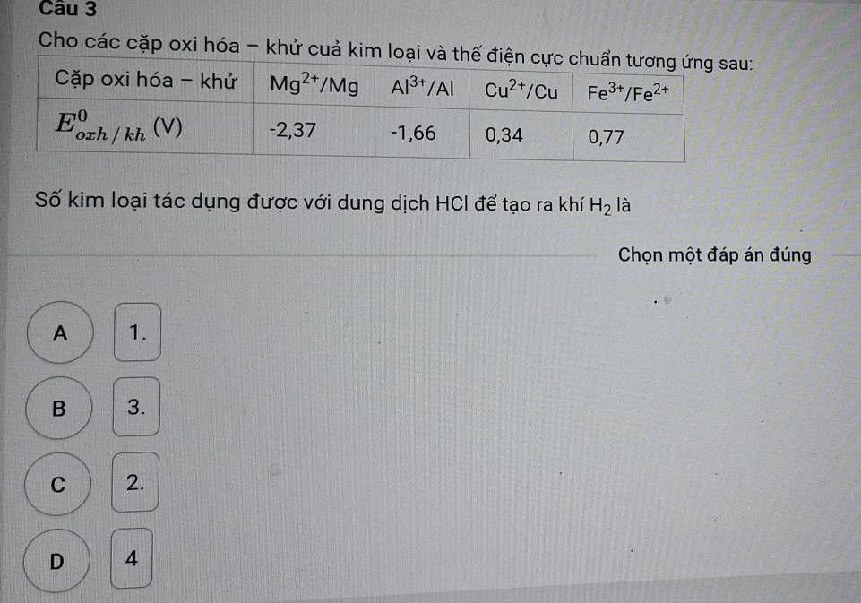 Cho các cặp oxi hóa - khử cuả kim loại và 
Số kim loại tác dụng được với dung dịch HCI để tạo ra khí H_2 là
Chọn một đáp án đúng
A 1.
B 3.
C 2.
D 4