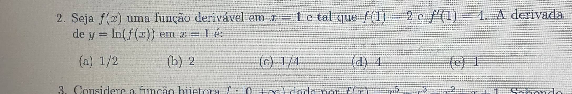 Seja f(x) uma função derivável em x=1 e tal que f(1)=2 e f'(1)=4. A derivada
de y=ln (f(x)) em x=1 é:
(a) 1/2 (b) 2 (c) 1/4 (d) 4 (e) 1
3 Considere a função bijetora f· [0+∈fty ) dada nor f(x)=-x^3+x^2+x+1 Cabande