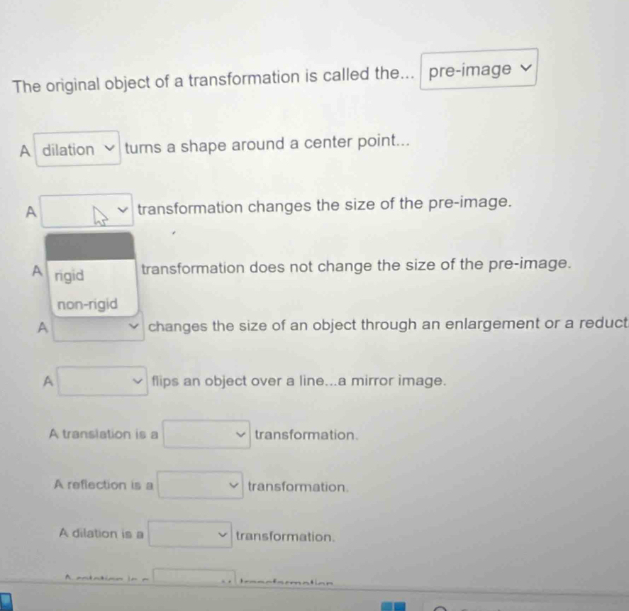 The original object of a transformation is called the. pre-image
A dilation tums a shape around a center point...
A □ transformation changes the size of the pre-image.
A rigid
transformation does not change the size of the pre-image.
non-rigid
A □  
changes the size of an object through an enlargement or a reduct
A □ flips an object over a line...a mirror image.
A translation is a □ transformation.
A reflection is a □ trans formation.
A dilation is a □ transformation.
A. andntimn □ ) _ _ _