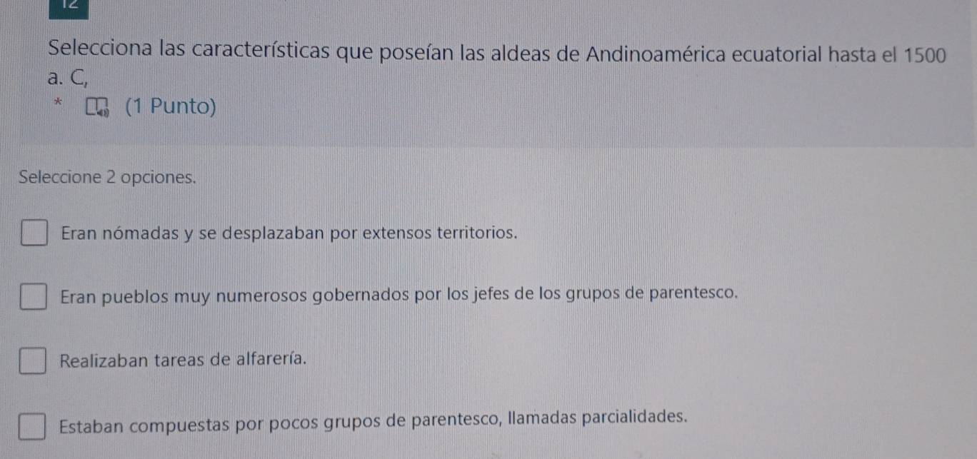 1C
Selecciona las características que poseían las aldeas de Andinoamérica ecuatorial hasta el 1500
a. C,
* (1 Punto)
Seleccione 2 opciones.
Eran nómadas y se desplazaban por extensos territorios.
Eran pueblos muy numerosos gobernados por los jefes de los grupos de parentesco.
Realizaban tareas de alfarería.
Estaban compuestas por pocos grupos de parentesco, llamadas parcialidades.