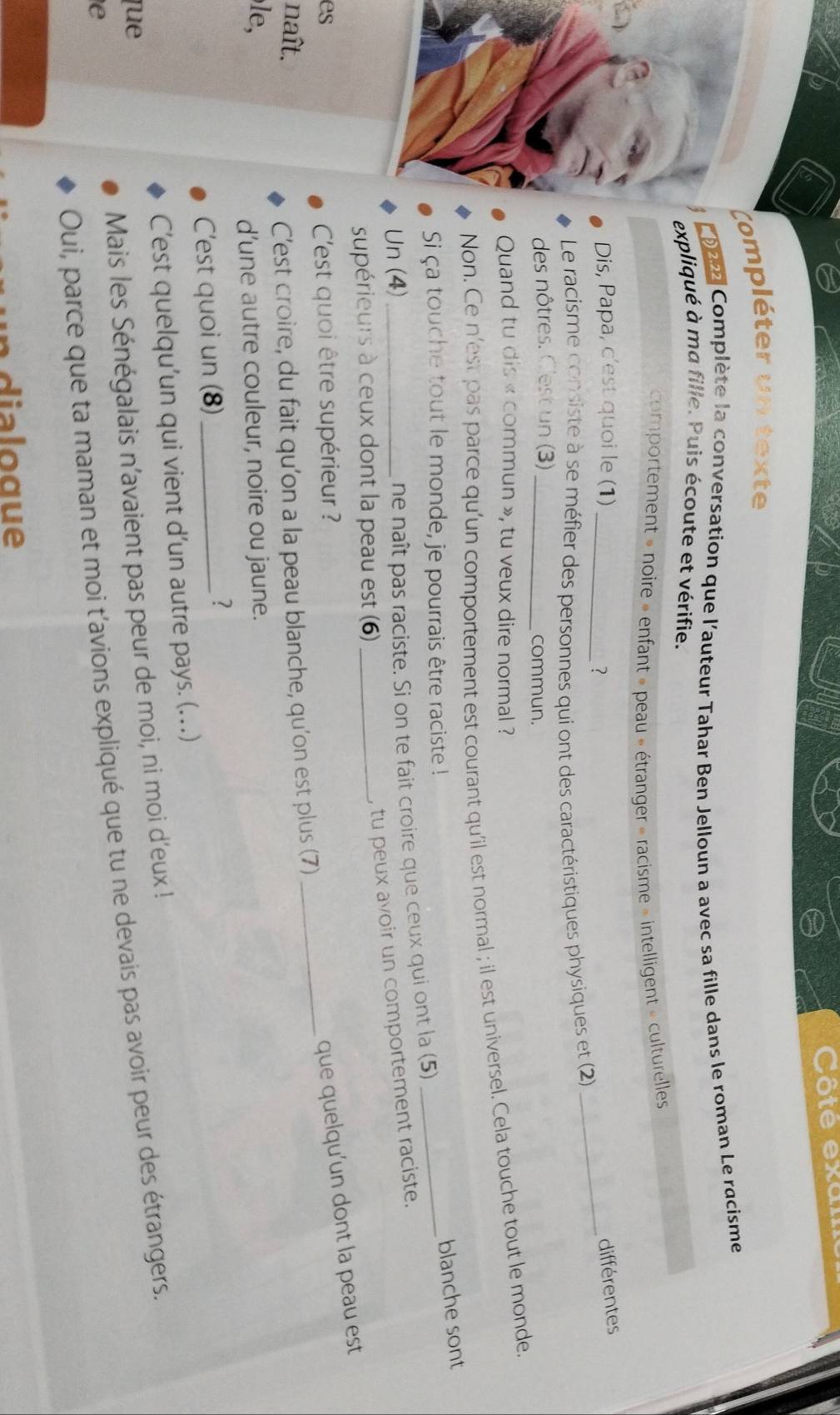 Côte exan 
Compléter un texte 
1222 Complète la conversation que l'auteur Tahar Ben Jelloun a avec sa fille dans le roman Le racisme 
expliqué à ma fille. Puis écoute et vérifie. 
comportement » noire » enfant » peau » étranger » racisme » intelligent » culturelles 
Dis, Papa, c'est quoi le (1) _différentes 
? 
Le racisme consiste à se méfier des personnes qui ont des caractéristiques physiques et (2) 
_ 
des nôtres. C'est un (3)_ commun. 
Quand tu dis « commun », tu veux dire normal ? 
Non. Ce n'est pas parce qu'un comportement est courant qu'il est normal ; il est universel. Cela touche tout le monde. 
Si ça touche tout le monde, je pourrais être raciste ! 
Un (4)_ 
ne naît pas raciste. Si on te fait croire que ceux qui ont la (5) _blanche sont 
supérieurs à ceux dont la peau est (6)_ 
, tu peux avoir un comportement raciste. 
_ 
es 
C'est quoi être supérieur ? 
que quelqu'un dont la peau est 
naît. C’est croire, du fait qu’on a la peau blanche, qu'on est plus (7) 
le, 
d’une autre couleur, noire ou jaune. 
C'est quoi un (8)_ 
? 
C’est quelqu'un qui vient d’un autre pays. (.) 
que 
e Mais les Sénégalais n’avaient pas peur de moi, ni moi d'eux ! 
Oui, parce que ta maman et moi t’avions expliqué que tu ne devais pas avoir peur des étrangers. 
i o g ue