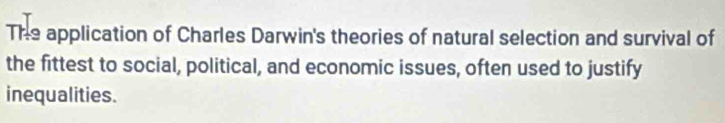 The application of Charles Darwin's theories of natural selection and survival of 
the fittest to social, political, and economic issues, often used to justify 
inequalities.