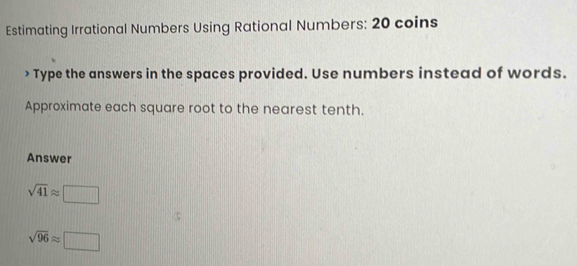 Estimating Irrational Numbers Using Rational Numbers: 20 coins 
> Type the answers in the spaces provided. Use numbers instead of words. 
Approximate each square root to the nearest tenth. 
Answer
sqrt(41)approx □
sqrt(96)approx □