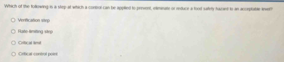 Which of the following is a step at which a control can be applied to prevent, eliminate or reduce a food safety hazard to an acceptable level?
Verification step
Rate-limiting step
Critical limit
Critical control point