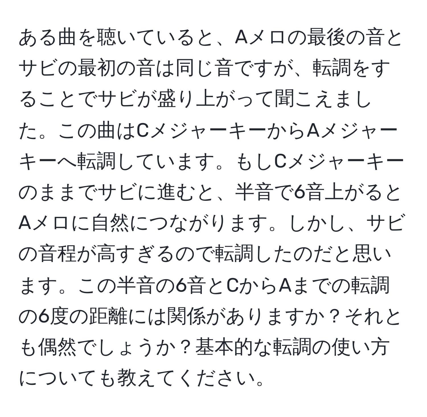 ある曲を聴いていると、Aメロの最後の音とサビの最初の音は同じ音ですが、転調をすることでサビが盛り上がって聞こえました。この曲はCメジャーキーからAメジャーキーへ転調しています。もしCメジャーキーのままでサビに進むと、半音で6音上がるとAメロに自然につながります。しかし、サビの音程が高すぎるので転調したのだと思います。この半音の6音とCからAまでの転調の6度の距離には関係がありますか？それとも偶然でしょうか？基本的な転調の使い方についても教えてください。