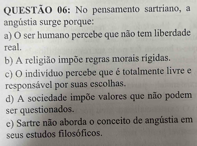 No pensamento sartriano, a
angústia surge porque:
a) O ser humano percebe que não tem liberdade
real.
b) A religião impõe regras morais rígidas.
c) O indivíduo percebe que é totalmente livre e
responsável por suas escolhas.
d) A sociedade impõe valores que não podem
ser questionados.
e) Sartre não aborda o conceito de angústia em
seus estudos filosóficos.