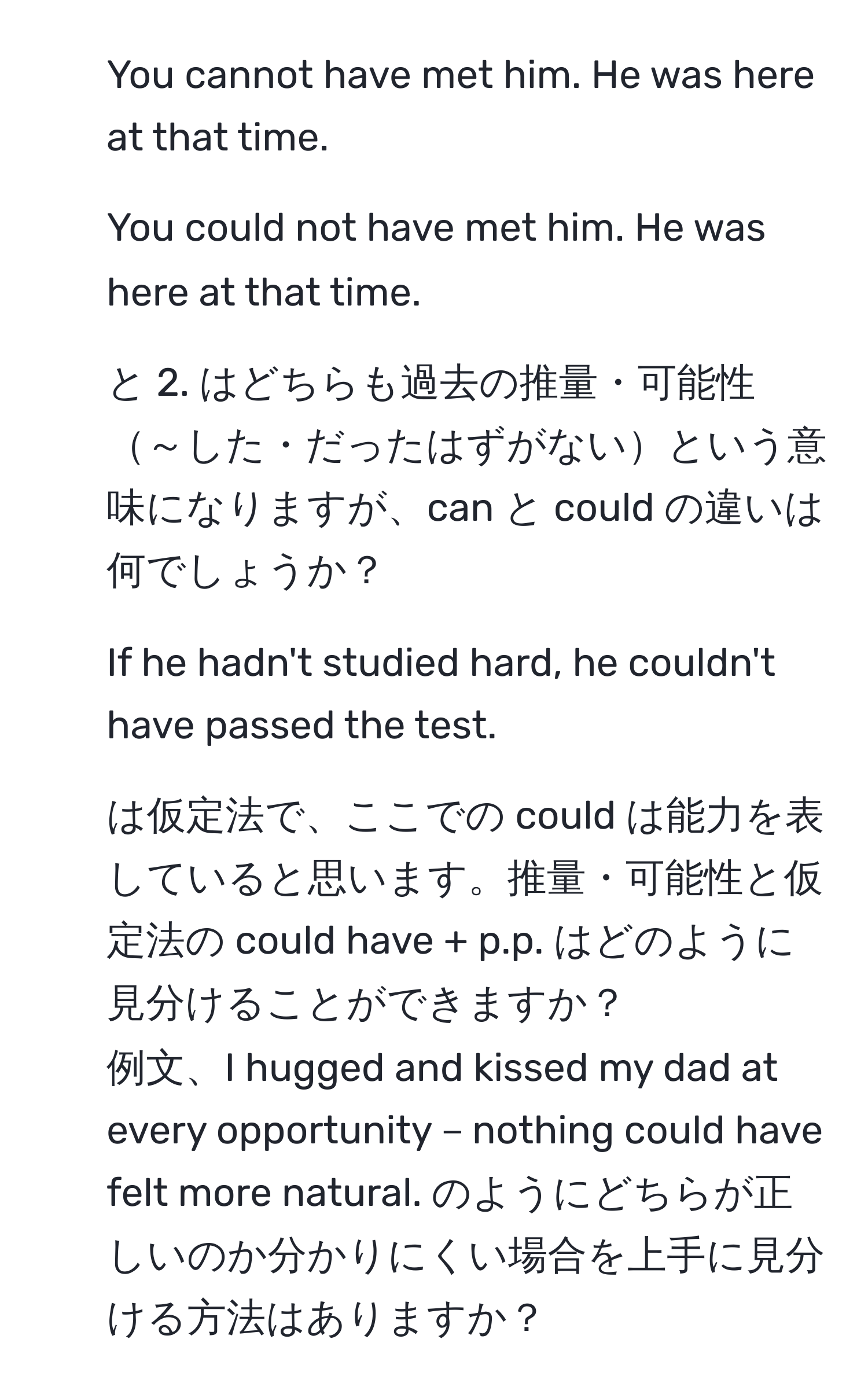 You cannot have met him. He was here at that time.  
2. You could not have met him. He was here at that time.  
1. と 2. はどちらも過去の推量・可能性～した・だったはずがないという意味になりますが、can と could の違いは何でしょうか？  
3. If he hadn't studied hard, he couldn't have passed the test.  
3. は仮定法で、ここでの could は能力を表していると思います。推量・可能性と仮定法の could have + p.p. はどのように見分けることができますか？  
例文、I hugged and kissed my dad at every opportunity－nothing could have felt more natural. のようにどちらが正しいのか分かりにくい場合を上手に見分ける方法はありますか？