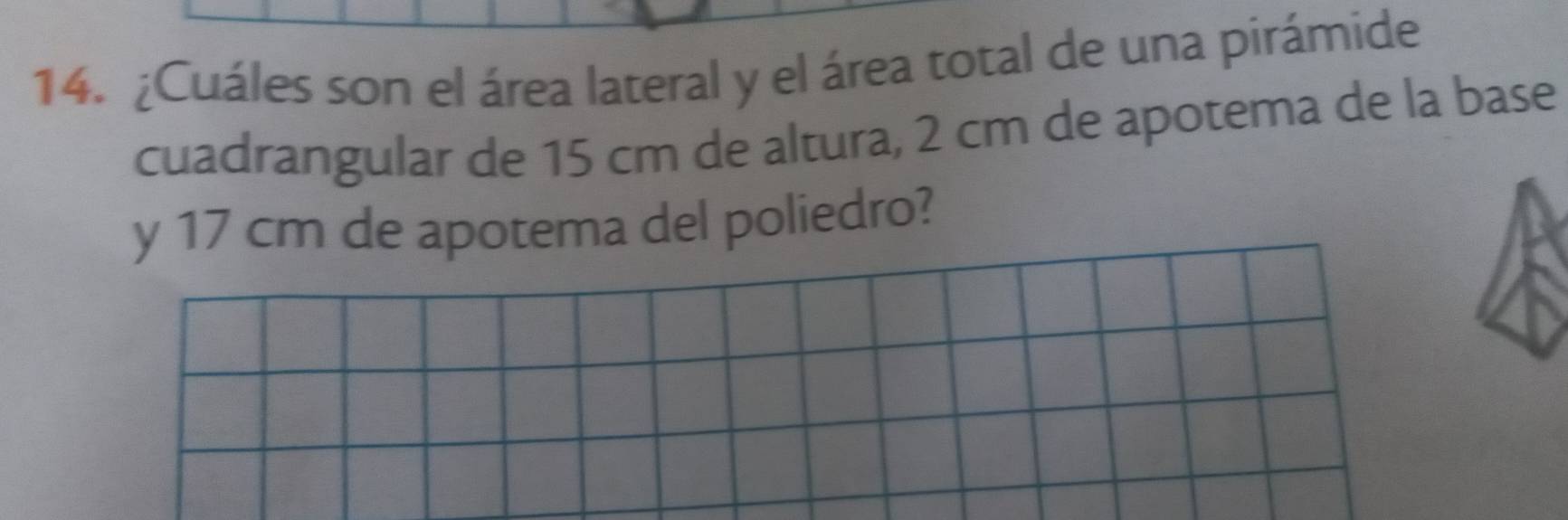 ¿Cuáles son el área lateral y el área total de una pirámide 
cuadrangular de 15 cm de altura, 2 cm de apotema de la base 
y 17 cm de apotema del poliedro?