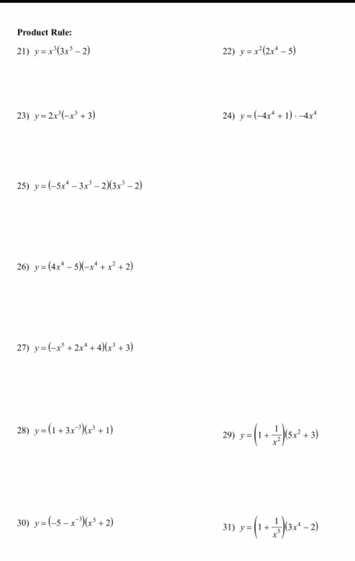 Product Rule: 
21) y=x^3(3x^5-2) 22) y=x^2(2x^4-5)
23) y=2x^3(-x^3+3) 24) y=(-4x^4+1)· -4x^4
25) y=(-5x^4-3x^3-2)(3x^3-2)
26) y=(4x^4-5)(-x^4+x^2+2)
27) y=(-x^5+2x^4+4)(x^3+3)
28) y=(1+3x^(-3))(x^3+1) 29) y=(1+ 1/x^2 )(5x^2+3)
30) y=(-5-x^(-3))(x^5+2) 31) y=(1+ 1/x^5 )(3x^4-2)