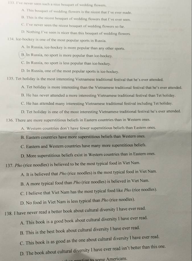 I've never seen such a nice bouquet of wedding flowers.
A. This bouquet of wedding flowers is the nicest that I’ve ever made.
B. This is the nicest bouquet of wedding flowers that I’ve ever seen.
C. I’ve never seen the nicest bouquet of wedding flowers so far.
D. Nothing I’ve seen is nicer than this bouquet of wedding flowers.
134. Ice-hockey is one of the most popular sports in Russia.
A. In Russia, ice-hockey is more popular than any other sports.
B. In Russia, no sport is more popular than ice-hockey.
C. In Russia, no sport is less popular than ice-hockey.
D. In Russia, one of the most popular sports is ice-hockey.
135. Tet holiday is the most interesting Vietnamese traditional festival that he’s ever attended.
A. Tet holiday is more interesting than the Vietnamese traditional festival that he’s ever attended.
B. He has never attended a more interesting Vietnamese traditional festival than Tet holiday.
C. He has attended many interesting Vietnamese traditional festival including Tet holiday.
D. Tet holiday is one of the most interesting Vietnamese traditional festival he's ever attended.
136. There are more superstitious beliefs in Eastern countries than in Western ones.
A. Western countries don’t have fewer superstitious beliefs than Eastern ones.
B. Eastern countries have more superstitious beliefs than Western ones.
C. Eastern and Western countries have many more superstitious beliefs.
D. More superstitious beliefs exist in Western countries than in Eastern ones.
137. Pho (rice noodles) is believed to be the most typical food in Viet Nam.
A. It is believed that Pho (rice noodles) is the most typical food in Viet Nam
B. A more typical food than Pho (rice noodles) is believed in Viet Nam.
C. I believe that Viet Nam has the most typical food like Pho (rice noodles).
D. No food in Viet Nam is less typical than Pho (rice noodles).
138. I have never read a better book about cultural diversity I have ever read.
A. This book is a good book about cultural diversity I have ever read.
B. This is the best book about cultural diversity I have ever read.
C. This book is as good as the one about cultural diversity I have ever read.
D. The book about cultural diversity I have ever read isn’t better than this one.