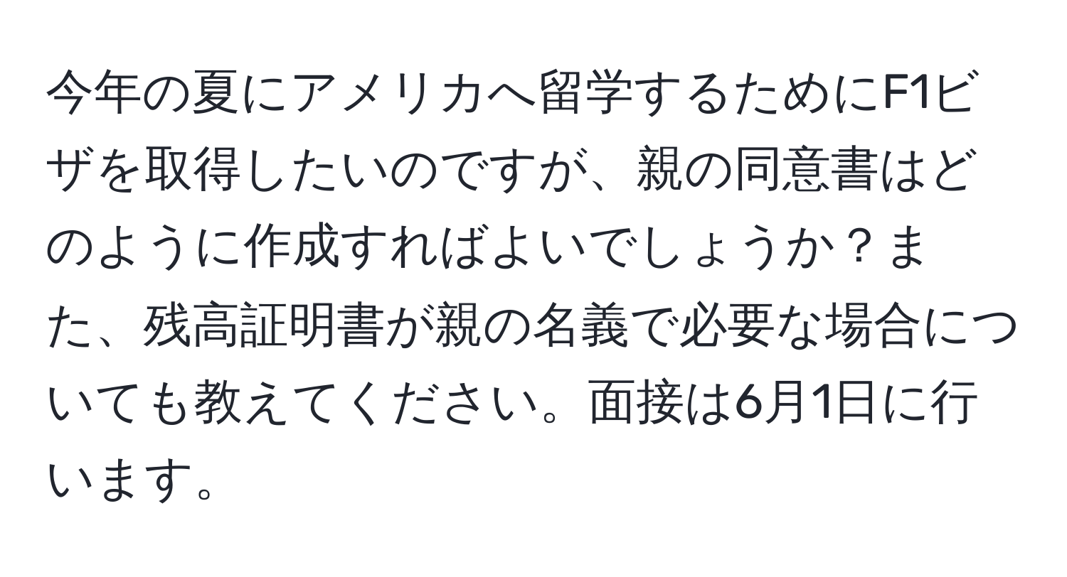 今年の夏にアメリカへ留学するためにF1ビザを取得したいのですが、親の同意書はどのように作成すればよいでしょうか？また、残高証明書が親の名義で必要な場合についても教えてください。面接は6月1日に行います。