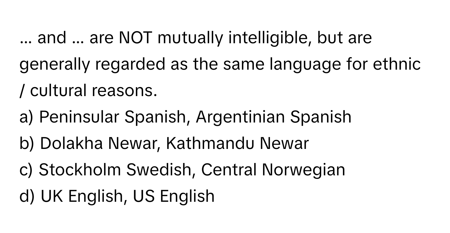 ... and ... are NOT mutually intelligible, but are generally regarded as the same language for ethnic / cultural reasons.

a) Peninsular Spanish, Argentinian Spanish 
b) Dolakha Newar, Kathmandu Newar 
c) Stockholm Swedish, Central Norwegian 
d) UK English, US English