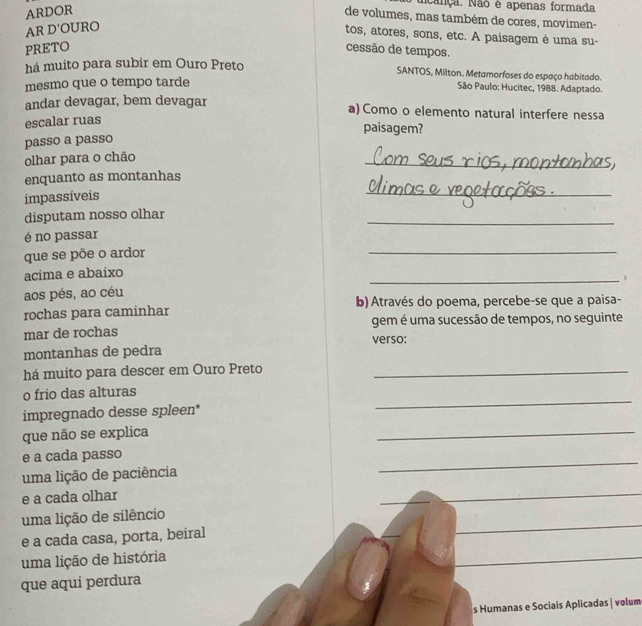 ARDOR
Nança. Não é apenas formada
de volumes, mas também de cores, movimen-
AR D'OURO
tos, atores, sons, etc. A paisagem é uma su-
PRETO cessão de tempos.
há muito para subir em Ouro Preto SANTOS, Milton. Metamorfoses do espaço habitado.
mesmo que o tempo tarde
São Paulo: Hucitec, 1988. Adaptado.
andar devagar, bem devagar a) Como o elemento natural interfere nessa
escalar ruas
paisagem?
passo a passo
olhar para o chão
_
enquanto as montanhas
impassíveis
_
_
disputam nosso olhar
é no passar
que se põe o ardor
_
acima e abaixo
_.
aos pés, ao céu
rochas para caminhar b) Através do poema, percebe-se que a paisa-
gem é uma sucessão de tempos, no seguinte
mar de rochas verso:
montanhas de pedra
há muito para descer em Ouro Preto_
o frio das alturas
impregnado desse spleen*
_
que não se explica
_
_
e a cada passo
uma lição de paciência
e a cada olhar
_
_
_
uma lição de silêncio
e a cada casa, porta, beiral
uma lição de história
_
_
que aqui perdura
s Humanas e Sociais Aplicadas | volum