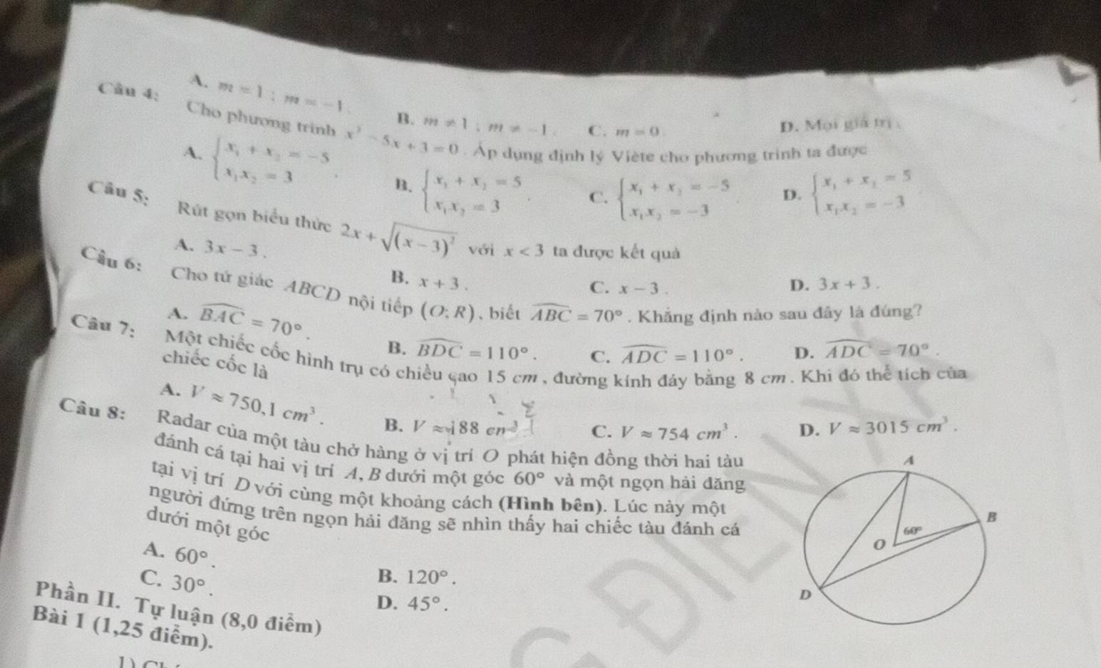 A. m=1:m=-1. B. m!= 1;m!= -1
Câu 4: beginarrayl x_1+x_1=5 x_1x_2=-3endarray.
C. m=0.
D. Mọi giá trị 
Cho phương trinh x^2-5x+3=0. Áp dụng định lý Viète cho phương trinh ta được
A. beginarrayl x_1+x_2=-5 x_1x_2=3endarray. B. beginarrayl x_1+x_2=5 x_1x_2=3endarray. .
C. beginarrayl x_1+x_2=-5 x_1x_2=-3endarray. D.
Câu 5: Rút gọn biểu thức 2x+sqrt((x-3)^2) với x<3</tex> ta được kết quả
A. 3x-3.
B. x+3. 3x+3.
C. x-3. D.
Câu 6: Cho tử giác ABCD nội tiếp (O:R) 、 biết widehat ABC=70°. Khẳng định nào sau đây là đúng?
A. widehat BAC=70°.
B. widehat BDC=110°. C. widehat ADC=110°. D. widehat ADC=70°.
Câu 7: Một chiếc cốc hình trụ có chiều çao 15 cm , đường 
chiếc cốc là
8 cm. Khi đó thể tích của
A. Vapprox 750,1cm^3. B. Vapprox 188cn^(-2)
C. Vapprox 754cm^3. D. Vapprox 3015cm^3.
Câu 8:  Radar của một tàu chở hàng ở vị trí O phát hiện đồng thời hai tàu
đánh cá tại hai vị trí A, B dưới một góc 60° và một ngọn hải đăng
tại vị trí D với cùng một khoảng cách (Hình bên). Lúc này một
người đứng trên ngọn hải đăng sẽ nhìn thấy hai chiếc tàu đánh cá
dưới một góc
A. 60°.
C. 30°.
B. 120°.
D. 45°.
Phần II. Tự luận (8,0 điểm)
Bài 1 (1,25 điểm).
1