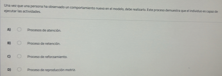 Una vez que una persona ha observado un comportamiento nuevo en el modelo, debe realizarlo. Este proceso demuestra que el individuo es capaz de
ejecutar las actividades.
A) Procesos de atención.
B) Proceso de retención.
C) Proceso de reforzamiento.
D) Proceso de reproducción motriz.