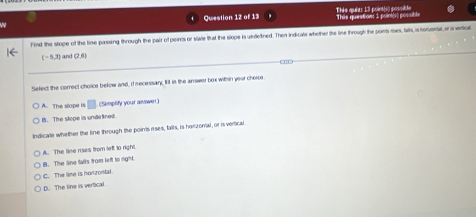 This quiz: 13 point(s) possible
This question: 1 poirt(s) possible
Find the stope of the line passing through the pair of points or state that the slope is undellined. Then indicate whether the line through the points rises, falls, is horizonal, or is vrical
(-5,3) and (2,6)
Select the correct choice below and, if necessary, fill in the answer box within your choice.
A. The slope is □. (Simplify your answer.)
B. The slope is undefined.
Indicate whether the line through the points rises, falls, is horizontal, or is vertical.
A. The line rises from left to right.
B. The line falls from left to right.
C. The line is horizontal
D. The line is vertical.