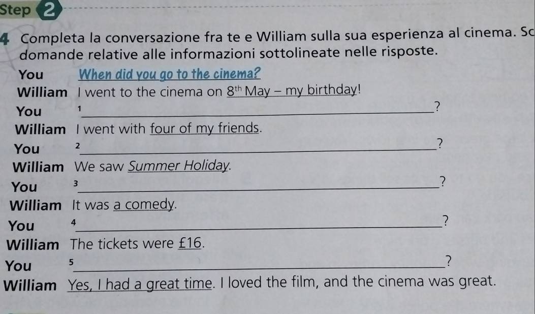 Completa la conversazione fra te e William sulla sua esperienza al cinema. So 
domande relative alle informazioni sottolineate nelle risposte. 
You When did you go to the cinema? 
William I went to the cinema on _ 8^(th) May - my birthday! 
You 1_ 
? 
William I went with four of my friends. 
You 2 _ 
? 
William We saw Summer Holiday. 
You 3 _ 
? 
William It was a comedy. 
You 4 _ 
? 
William The tickets were £16. 
You 5 _ 
2 
William Yes, I had a great time. I loved the film, and the cinema was great.