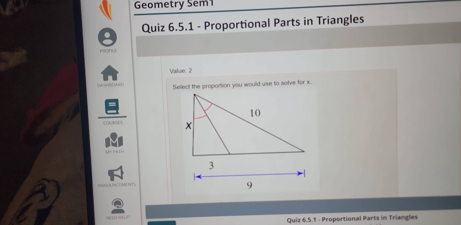 Geometry Sem1 
Quiz 6.5.1 - Proportional Parts in Triangles 
PROFILE 
Value: 2 
DASHBOARD 
Select the proportion you would use to solve for x. 
COURSES 
MY PATH 
ANNOUNCEMENTS 
NEED HELP? 
Quiz 6.5.1 - Proportional Parts in Triangles